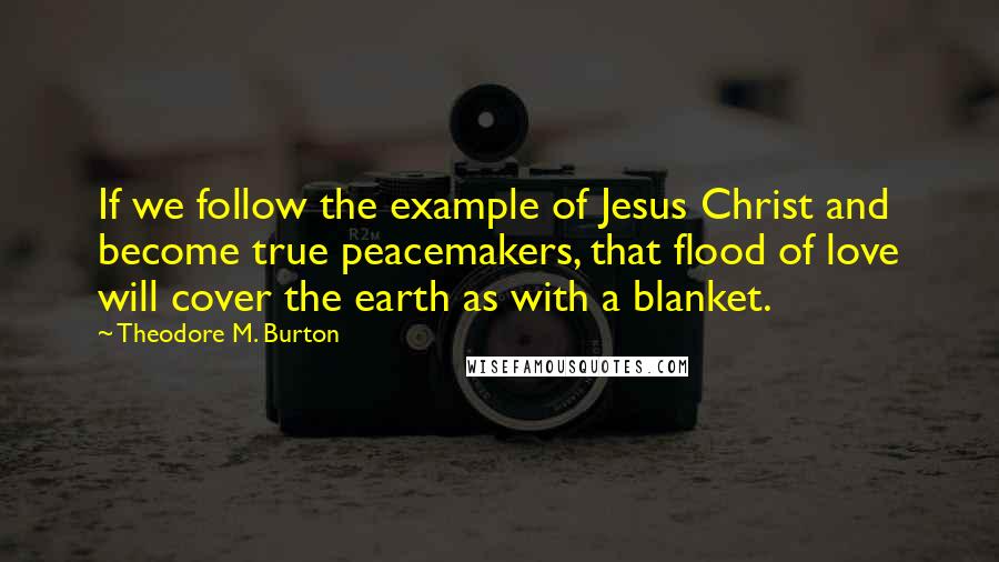 Theodore M. Burton Quotes: If we follow the example of Jesus Christ and become true peacemakers, that flood of love will cover the earth as with a blanket.