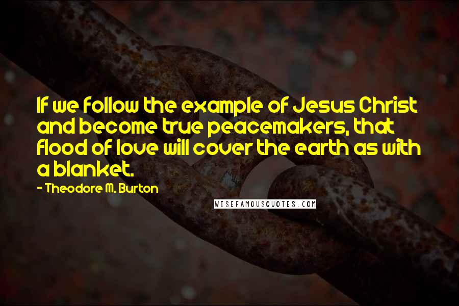 Theodore M. Burton Quotes: If we follow the example of Jesus Christ and become true peacemakers, that flood of love will cover the earth as with a blanket.