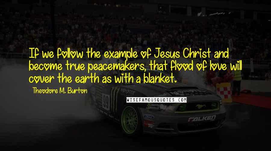 Theodore M. Burton Quotes: If we follow the example of Jesus Christ and become true peacemakers, that flood of love will cover the earth as with a blanket.