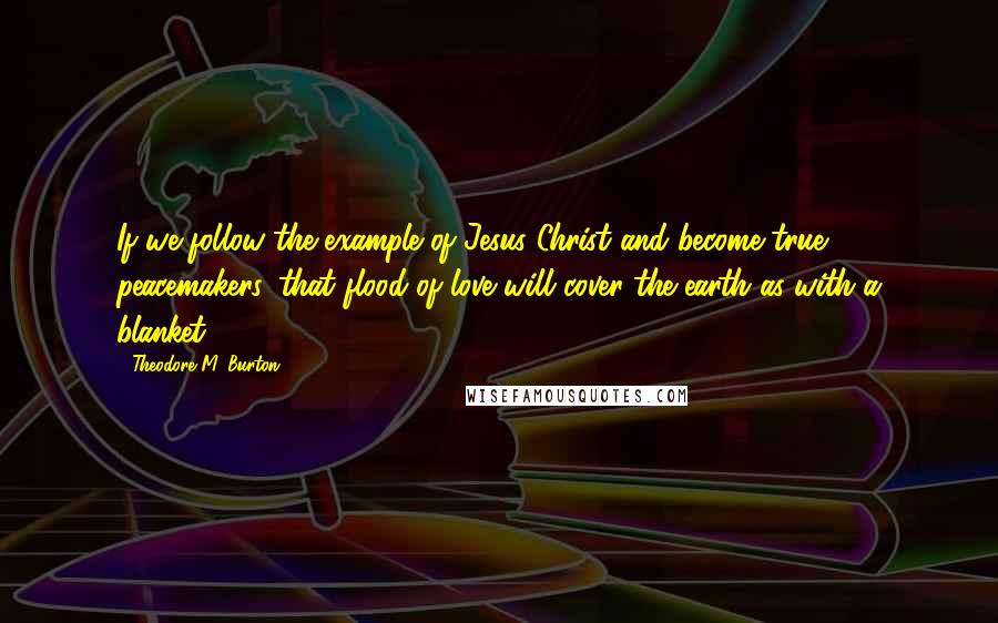 Theodore M. Burton Quotes: If we follow the example of Jesus Christ and become true peacemakers, that flood of love will cover the earth as with a blanket.