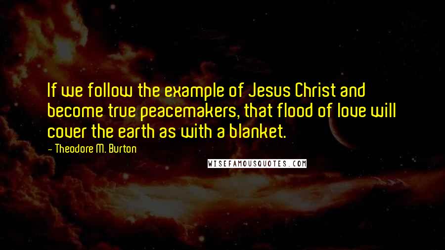 Theodore M. Burton Quotes: If we follow the example of Jesus Christ and become true peacemakers, that flood of love will cover the earth as with a blanket.