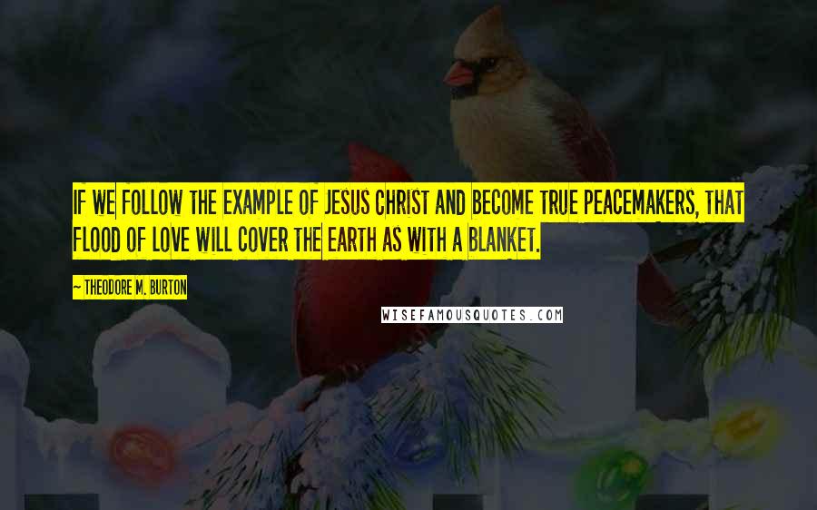 Theodore M. Burton Quotes: If we follow the example of Jesus Christ and become true peacemakers, that flood of love will cover the earth as with a blanket.