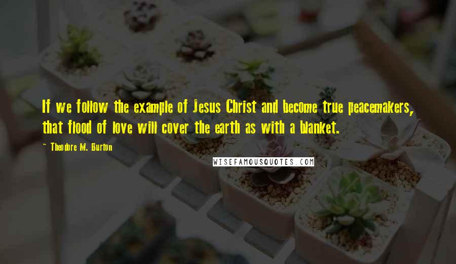 Theodore M. Burton Quotes: If we follow the example of Jesus Christ and become true peacemakers, that flood of love will cover the earth as with a blanket.