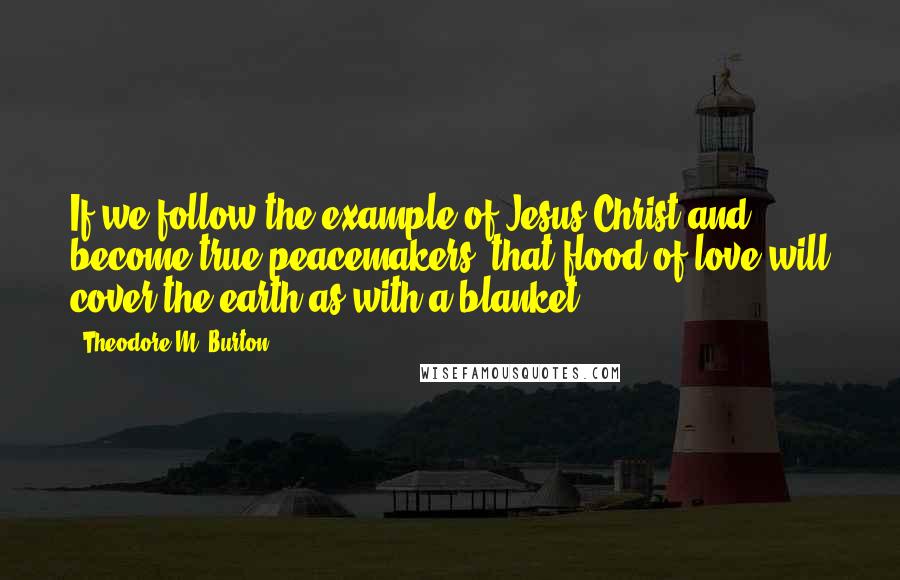 Theodore M. Burton Quotes: If we follow the example of Jesus Christ and become true peacemakers, that flood of love will cover the earth as with a blanket.