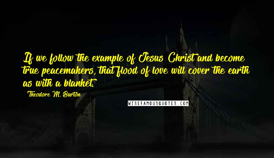 Theodore M. Burton Quotes: If we follow the example of Jesus Christ and become true peacemakers, that flood of love will cover the earth as with a blanket.