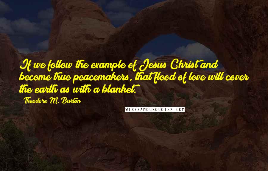 Theodore M. Burton Quotes: If we follow the example of Jesus Christ and become true peacemakers, that flood of love will cover the earth as with a blanket.