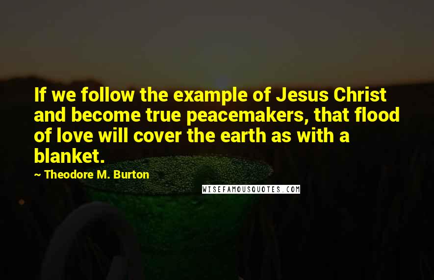 Theodore M. Burton Quotes: If we follow the example of Jesus Christ and become true peacemakers, that flood of love will cover the earth as with a blanket.