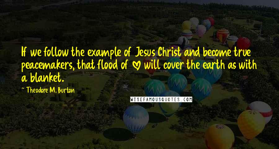 Theodore M. Burton Quotes: If we follow the example of Jesus Christ and become true peacemakers, that flood of love will cover the earth as with a blanket.