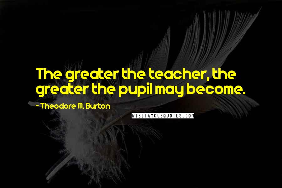 Theodore M. Burton Quotes: The greater the teacher, the greater the pupil may become.