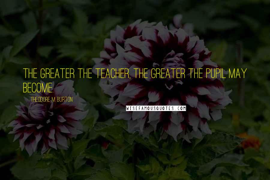 Theodore M. Burton Quotes: The greater the teacher, the greater the pupil may become.