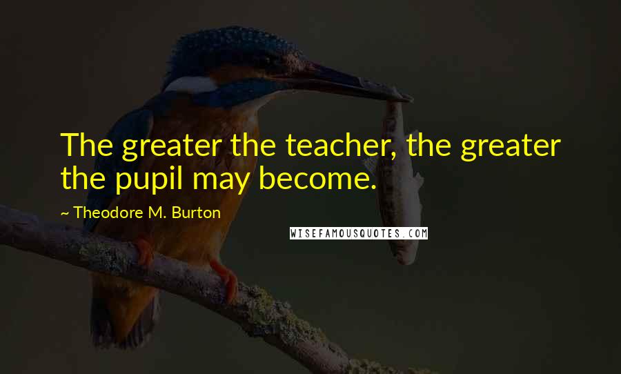 Theodore M. Burton Quotes: The greater the teacher, the greater the pupil may become.