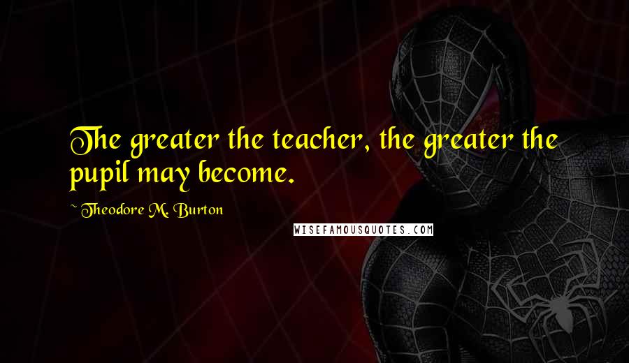 Theodore M. Burton Quotes: The greater the teacher, the greater the pupil may become.