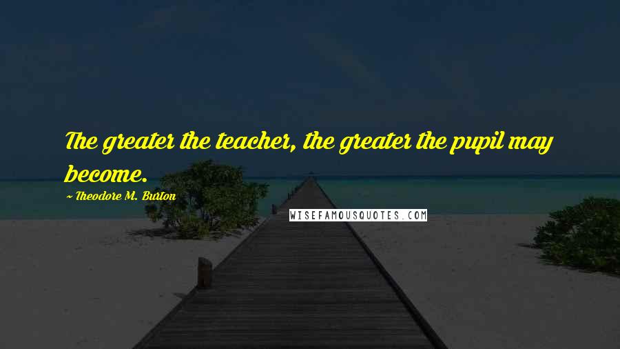 Theodore M. Burton Quotes: The greater the teacher, the greater the pupil may become.