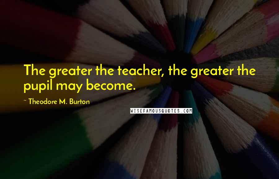 Theodore M. Burton Quotes: The greater the teacher, the greater the pupil may become.