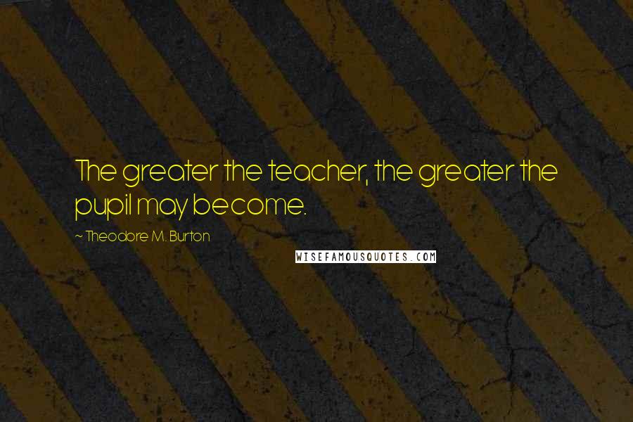 Theodore M. Burton Quotes: The greater the teacher, the greater the pupil may become.
