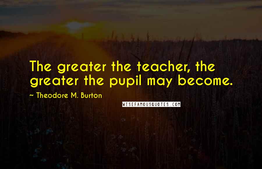 Theodore M. Burton Quotes: The greater the teacher, the greater the pupil may become.