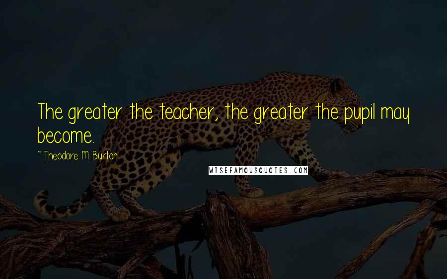 Theodore M. Burton Quotes: The greater the teacher, the greater the pupil may become.