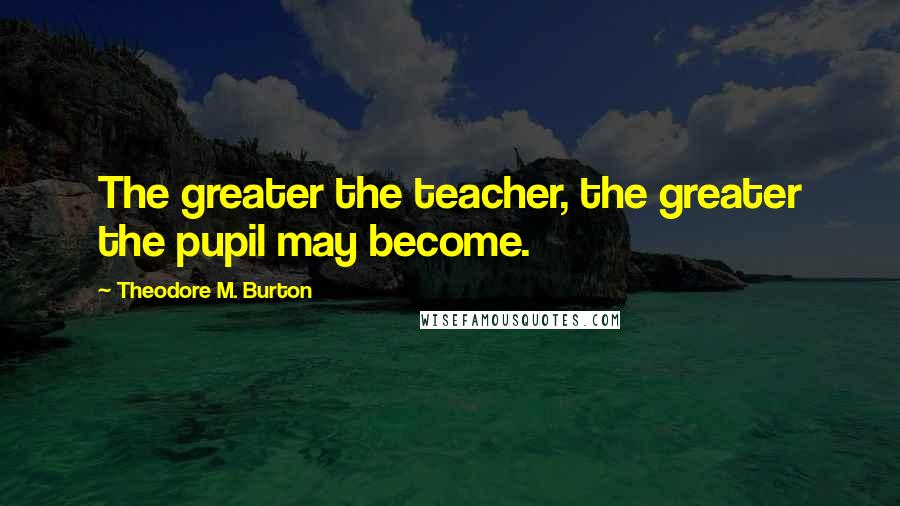 Theodore M. Burton Quotes: The greater the teacher, the greater the pupil may become.