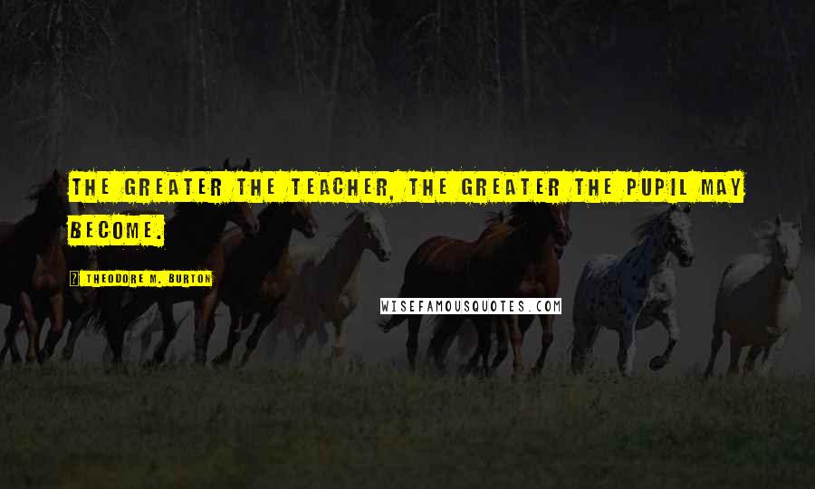 Theodore M. Burton Quotes: The greater the teacher, the greater the pupil may become.