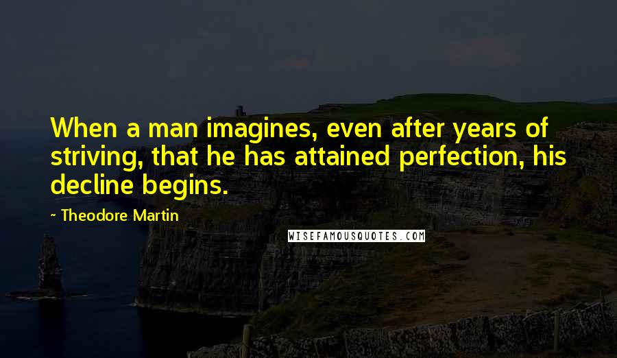 Theodore Martin Quotes: When a man imagines, even after years of striving, that he has attained perfection, his decline begins.