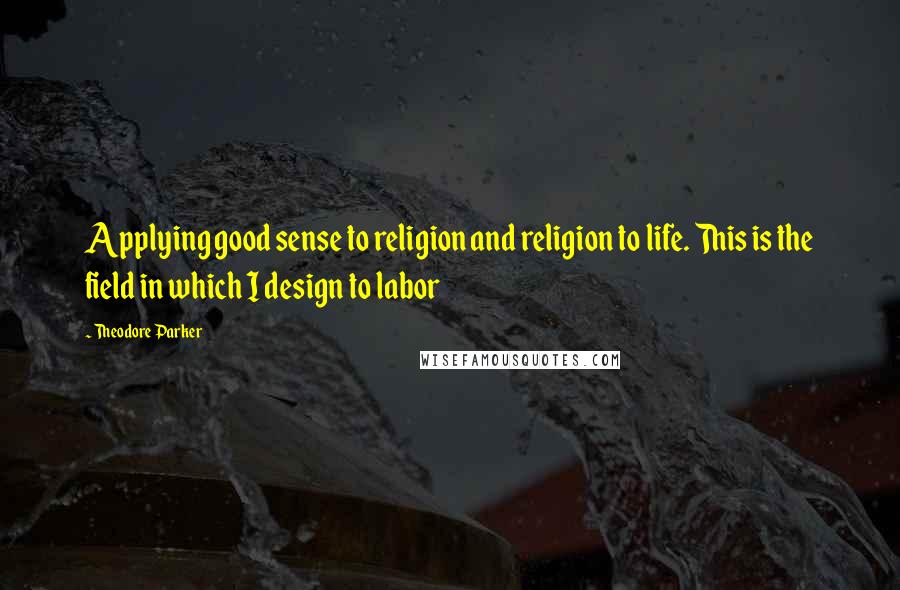 Theodore Parker Quotes: Applying good sense to religion and religion to life. This is the field in which I design to labor