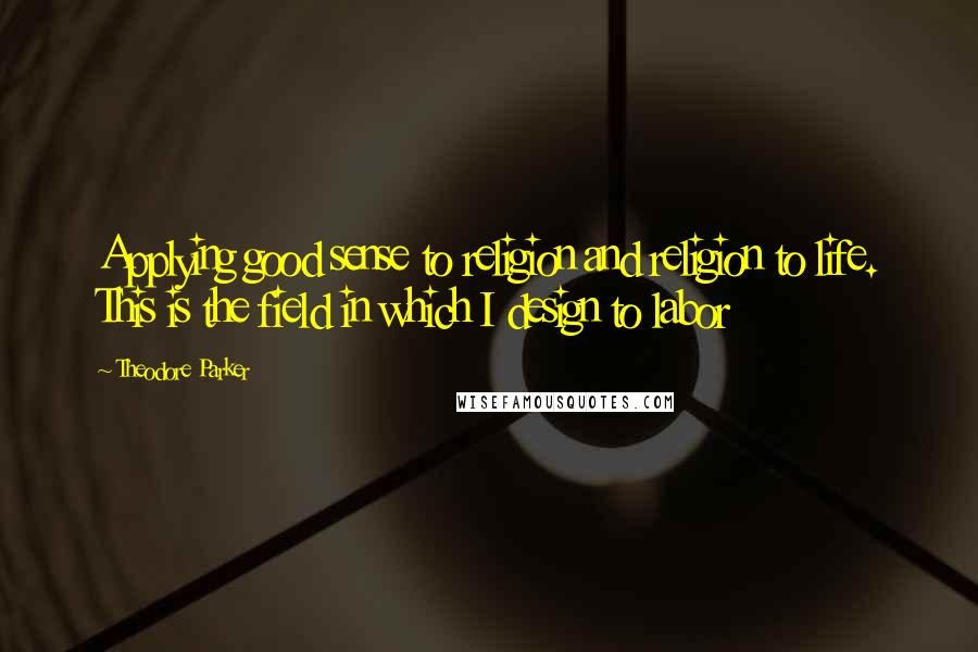 Theodore Parker Quotes: Applying good sense to religion and religion to life. This is the field in which I design to labor