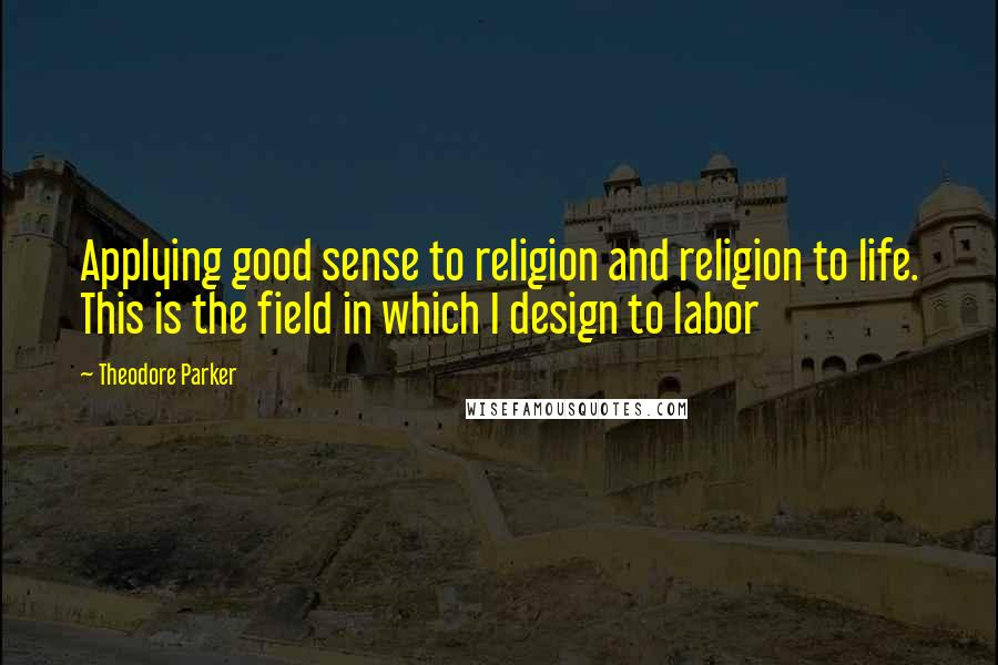 Theodore Parker Quotes: Applying good sense to religion and religion to life. This is the field in which I design to labor