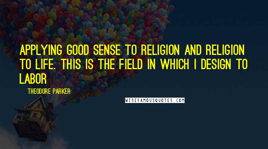 Theodore Parker Quotes: Applying good sense to religion and religion to life. This is the field in which I design to labor