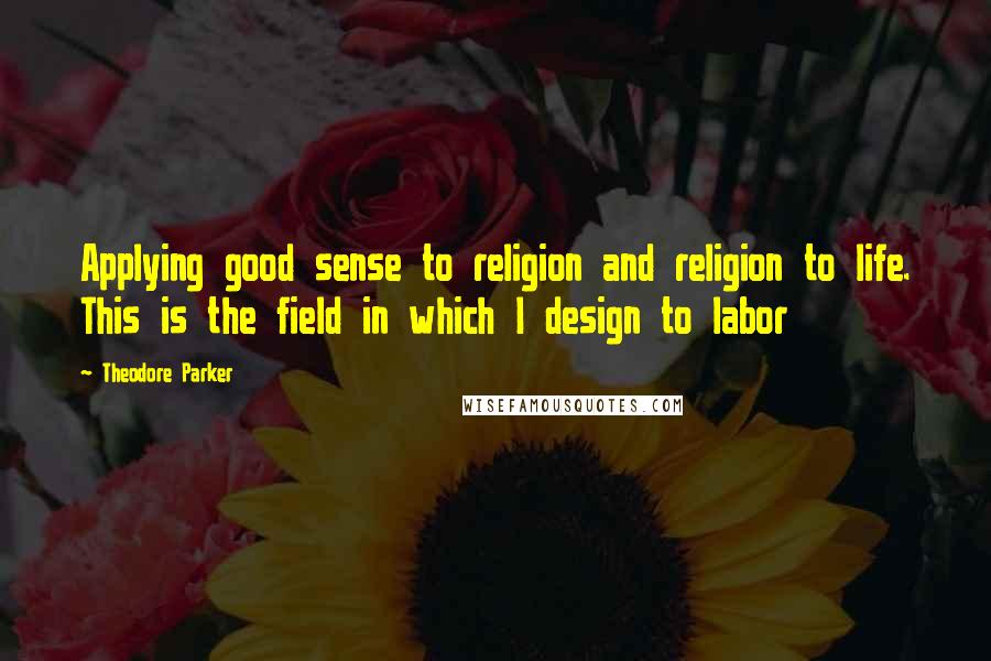 Theodore Parker Quotes: Applying good sense to religion and religion to life. This is the field in which I design to labor