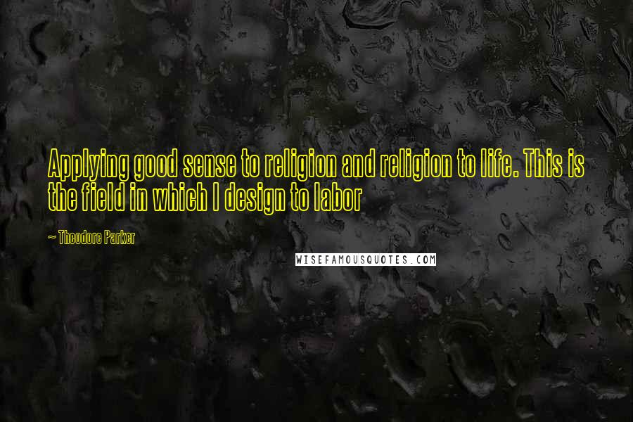 Theodore Parker Quotes: Applying good sense to religion and religion to life. This is the field in which I design to labor