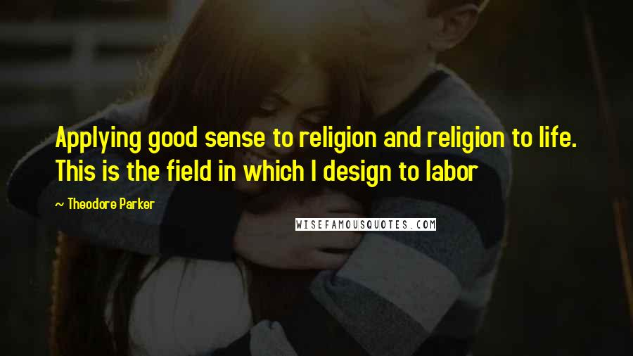 Theodore Parker Quotes: Applying good sense to religion and religion to life. This is the field in which I design to labor