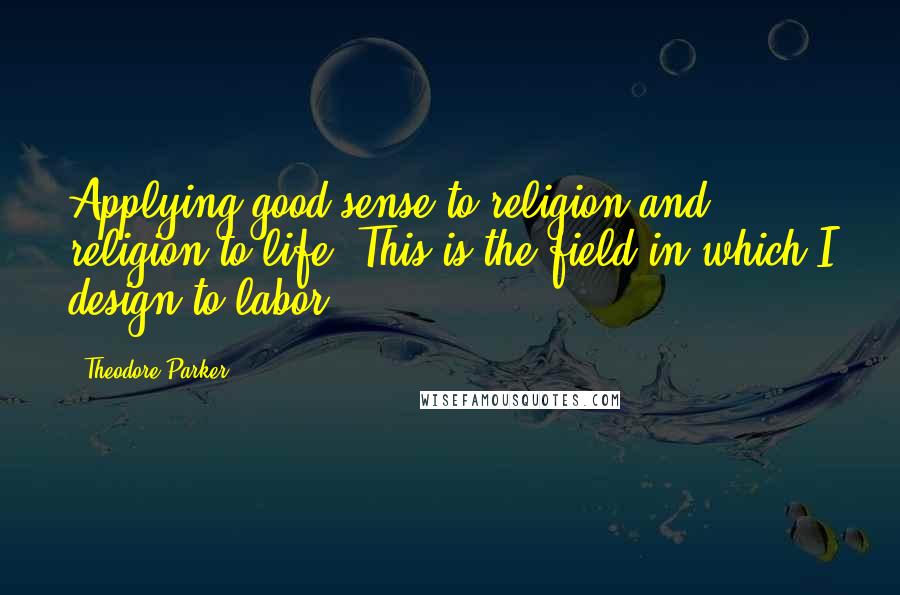 Theodore Parker Quotes: Applying good sense to religion and religion to life. This is the field in which I design to labor