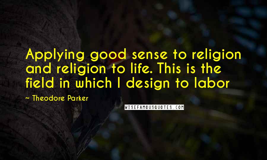 Theodore Parker Quotes: Applying good sense to religion and religion to life. This is the field in which I design to labor