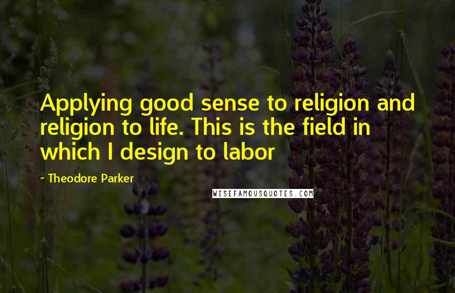 Theodore Parker Quotes: Applying good sense to religion and religion to life. This is the field in which I design to labor