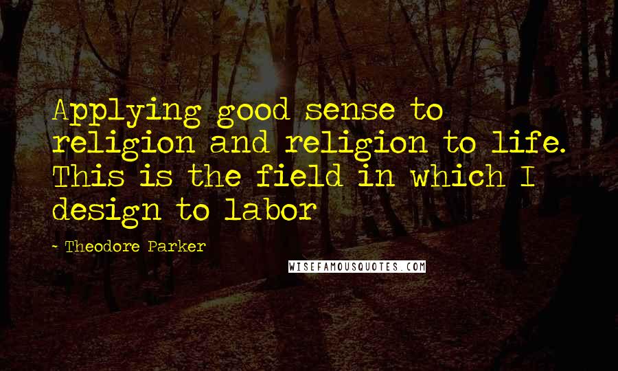 Theodore Parker Quotes: Applying good sense to religion and religion to life. This is the field in which I design to labor