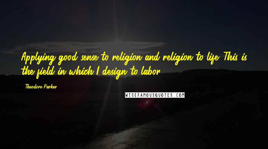 Theodore Parker Quotes: Applying good sense to religion and religion to life. This is the field in which I design to labor