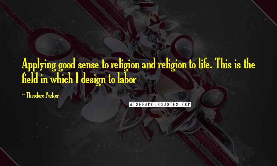 Theodore Parker Quotes: Applying good sense to religion and religion to life. This is the field in which I design to labor