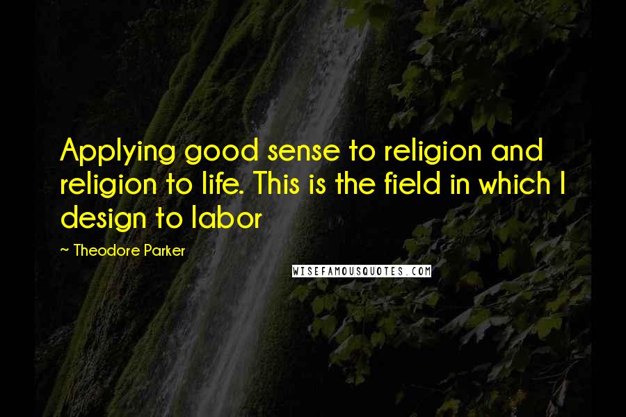 Theodore Parker Quotes: Applying good sense to religion and religion to life. This is the field in which I design to labor