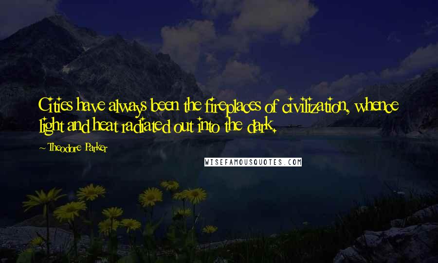 Theodore Parker Quotes: Cities have always been the fireplaces of civilization, whence light and heat radiated out into the dark.