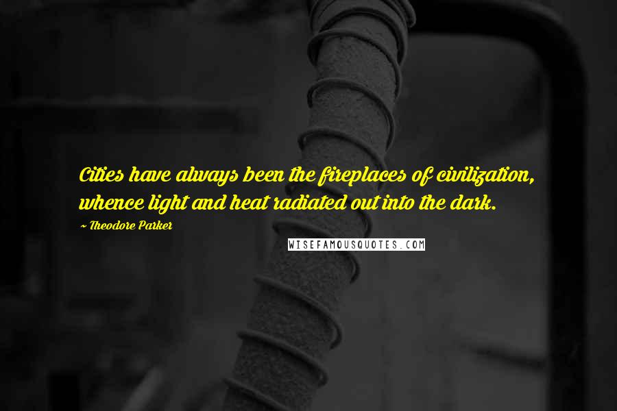 Theodore Parker Quotes: Cities have always been the fireplaces of civilization, whence light and heat radiated out into the dark.