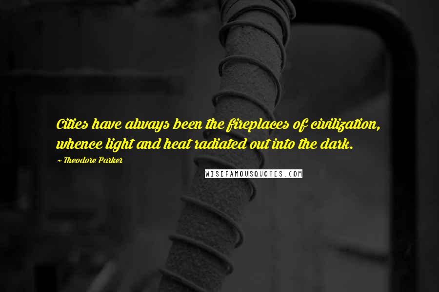 Theodore Parker Quotes: Cities have always been the fireplaces of civilization, whence light and heat radiated out into the dark.