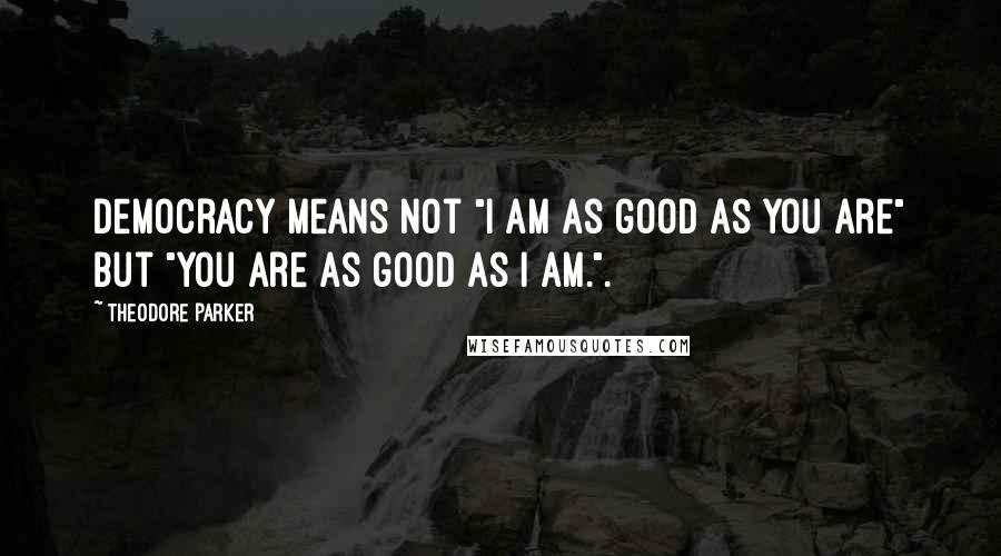 Theodore Parker Quotes: Democracy means not "I am as good as you are" but "You are as good as I am.".