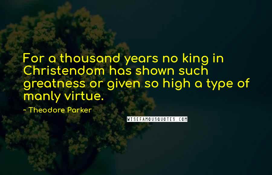 Theodore Parker Quotes: For a thousand years no king in Christendom has shown such greatness or given so high a type of manly virtue.