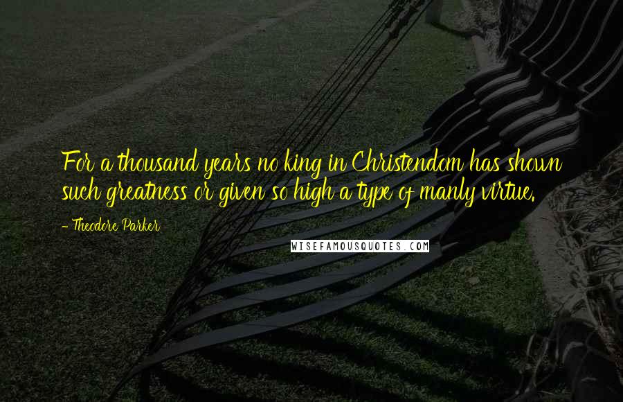 Theodore Parker Quotes: For a thousand years no king in Christendom has shown such greatness or given so high a type of manly virtue.