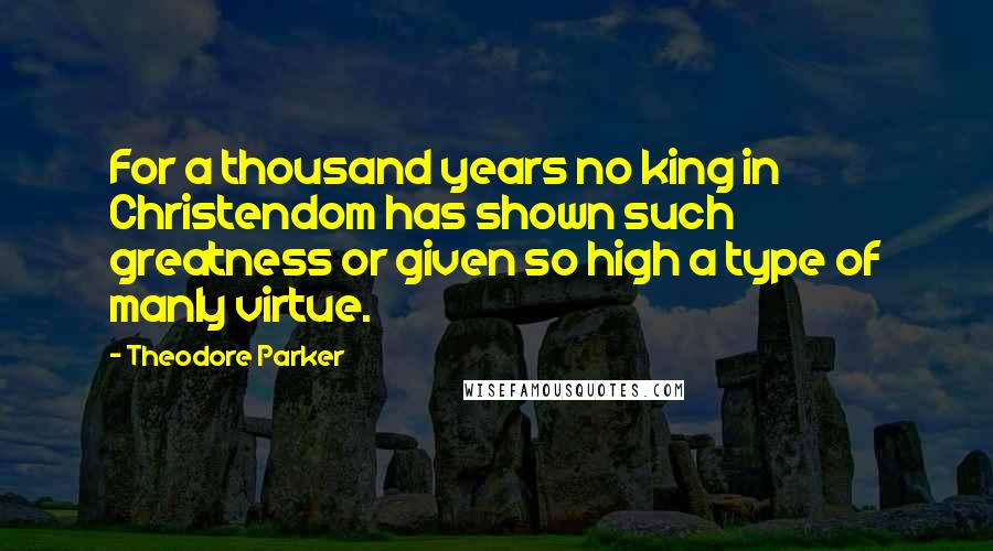 Theodore Parker Quotes: For a thousand years no king in Christendom has shown such greatness or given so high a type of manly virtue.