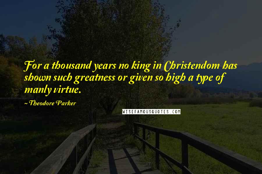Theodore Parker Quotes: For a thousand years no king in Christendom has shown such greatness or given so high a type of manly virtue.