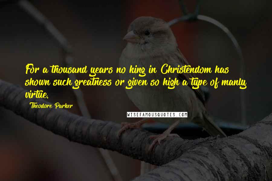 Theodore Parker Quotes: For a thousand years no king in Christendom has shown such greatness or given so high a type of manly virtue.