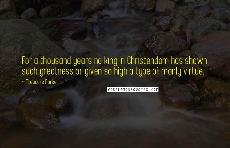 Theodore Parker Quotes: For a thousand years no king in Christendom has shown such greatness or given so high a type of manly virtue.