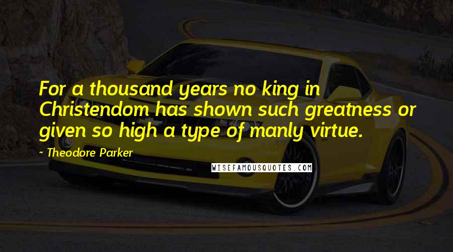 Theodore Parker Quotes: For a thousand years no king in Christendom has shown such greatness or given so high a type of manly virtue.
