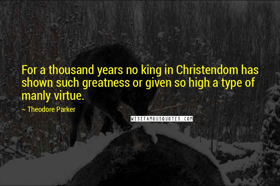 Theodore Parker Quotes: For a thousand years no king in Christendom has shown such greatness or given so high a type of manly virtue.